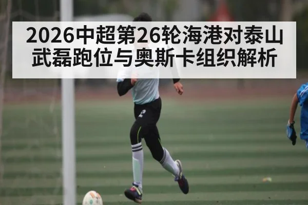 2026中超第26轮海港对泰山武磊跑位与奥斯卡组织解析