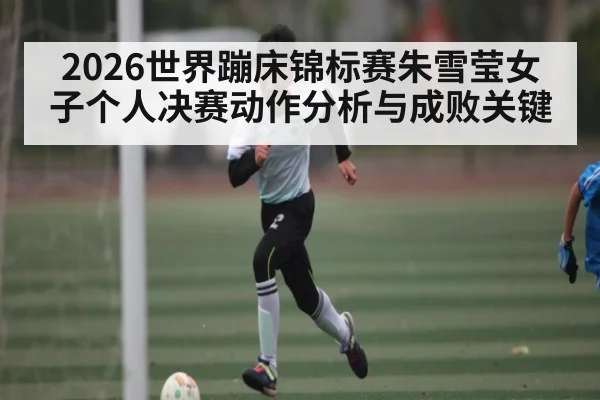 2026世界蹦床锦标赛朱雪莹女子个人决赛动作分析与成败关键
