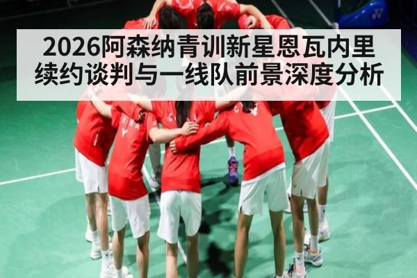 2026阿森纳青训新星恩瓦内里续约谈判与一线队前景深度分析