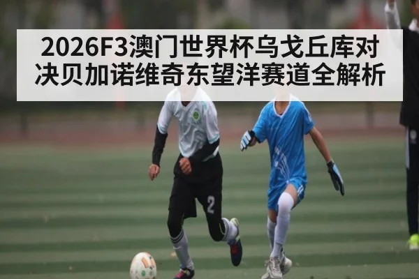 2026F3澳门世界杯乌戈丘库对决贝加诺维奇东望洋赛道全解析